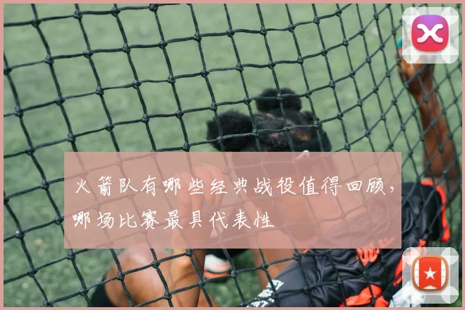 火箭队有哪些经典战役值得回顾，哪场比赛最具代表性