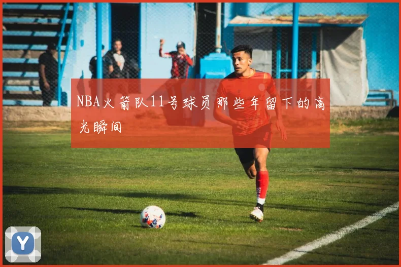 NBA火箭队11号球员那些年留下的高光瞬间