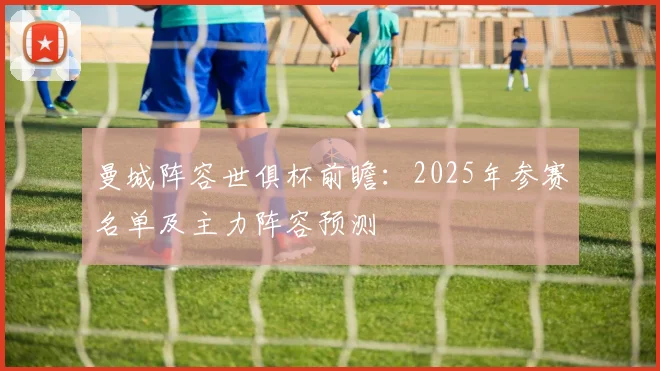 曼城阵容世俱杯前瞻：2025年参赛名单及主力阵容预测