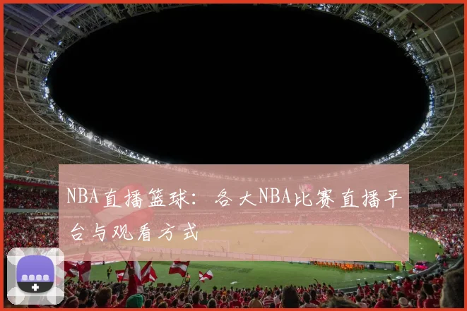 NBA直播篮球：各大NBA比赛直播平台与观看方式