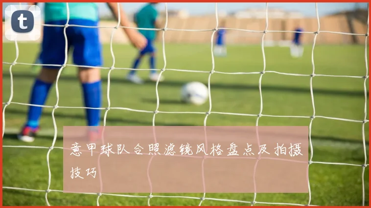 意甲球队合照滤镜风格盘点及拍摄技巧